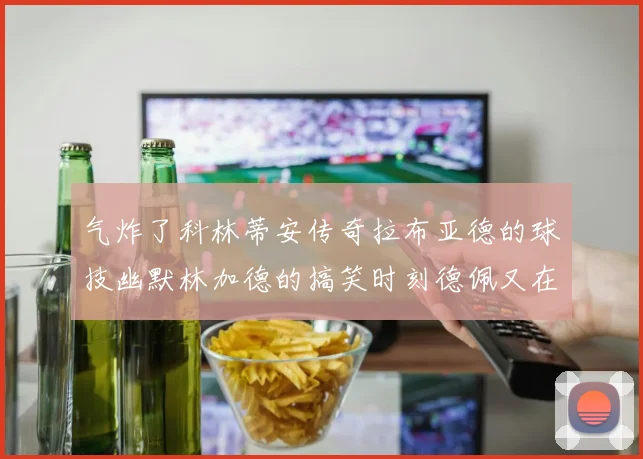 气炸了科林蒂安传奇拉布亚德的球技幽默林加德的搞笑时刻德佩又在装什么呢