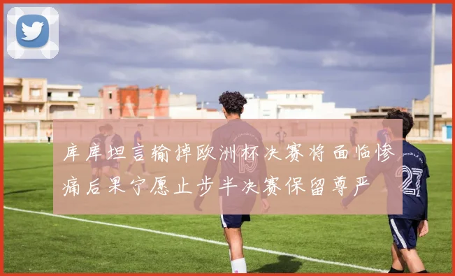 库库坦言输掉欧洲杯决赛将面临惨痛后果宁愿止步半决赛保留尊严