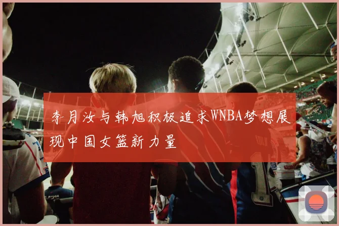 李月汝与韩旭积极追求WNBA梦想展现中国女篮新力量