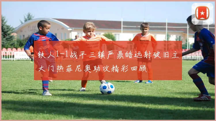 铁人1-1战平三镇严鼎皓远射破旧主大门热菲尼奥助攻精彩回顾