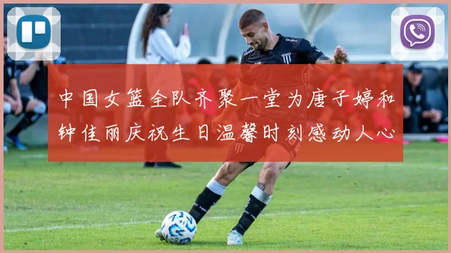中国女篮全队齐聚一堂为唐子婷和钟佳丽庆祝生日温馨时刻感动人心