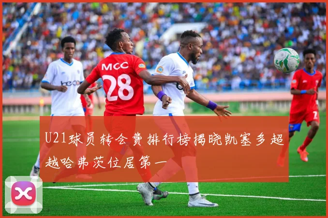 U21球员转会费排行榜揭晓凯塞多超越哈弗茨位居第一