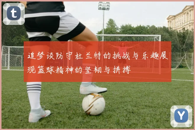追梦谈防守杜兰特的挑战与乐趣展现篮球精神的坚韧与拼搏