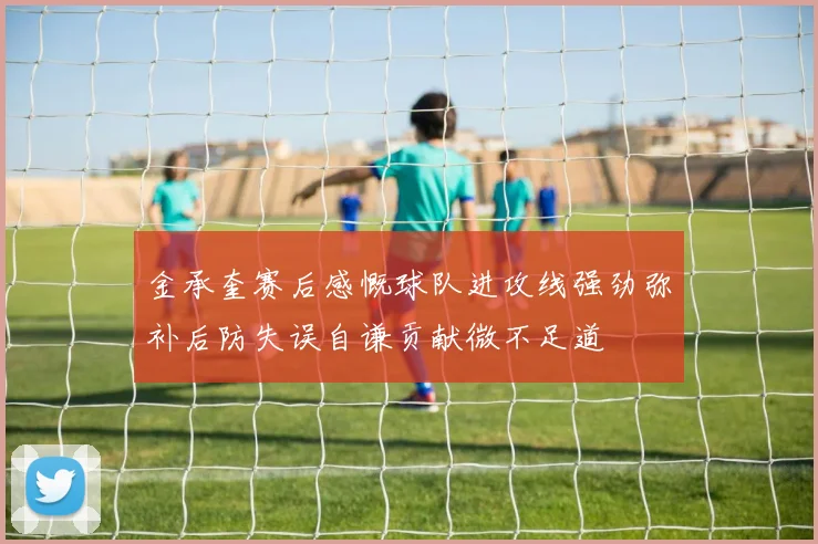 金承奎赛后感慨球队进攻线强劲弥补后防失误自谦贡献微不足道