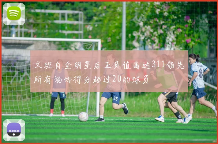 文班自全明星后正负值高达311领先所有场均得分超过20的球员
