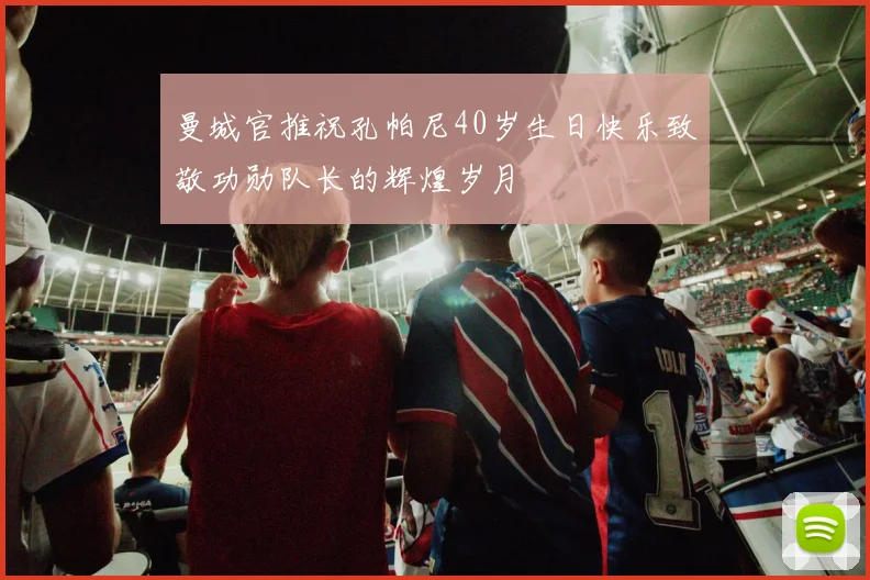 曼城官推祝孔帕尼40岁生日快乐致敬功勋队长的辉煌岁月